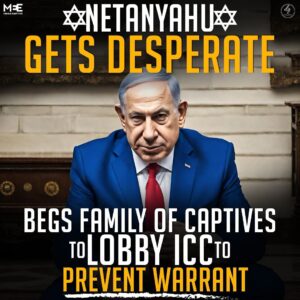 NETANYAHU GETS DESPERATE BEGS FAMILY OF CAPTIVES TO LOBBY ICC TO PREVENT WARRANT
